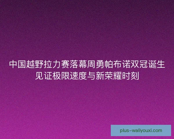 中国越野拉力赛落幕周勇帕布诺双冠诞生见证极限速度与新荣耀时刻