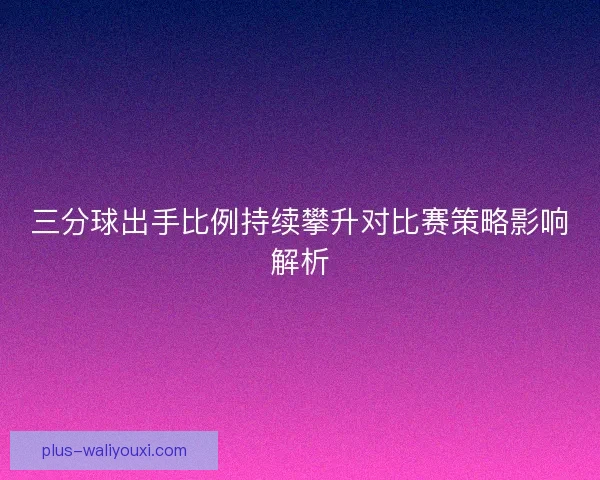 三分球出手比例持续攀升对比赛策略影响解析
