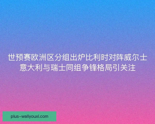 世预赛欧洲区分组出炉比利时对阵威尔士意大利与瑞士同组争锋格局引关注